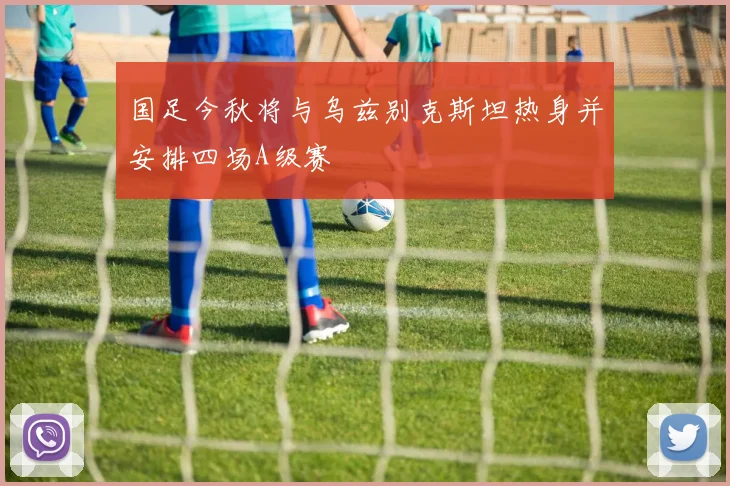 国足今秋将与乌兹别克斯坦热身并安排四场A级赛