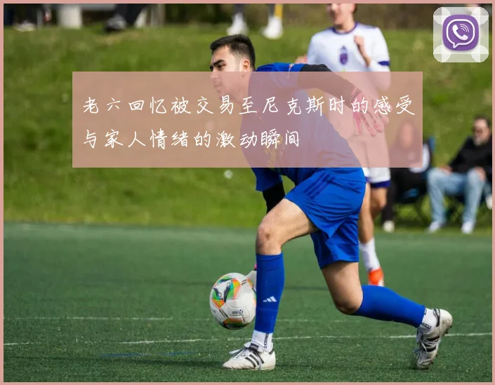 老六回忆被交易至尼克斯时的感受与家人情绪的激动瞬间