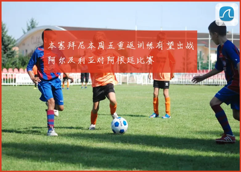 本塞拜尼本周五重返训练有望出战阿尔及利亚对阿根廷比赛