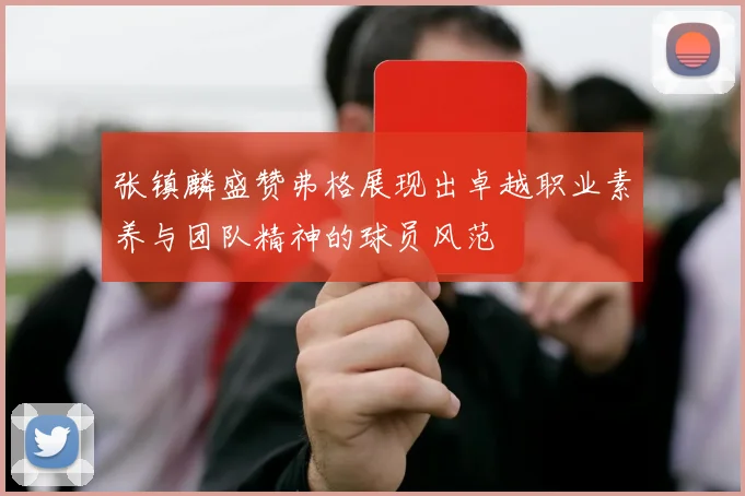 张镇麟盛赞弗格展现出卓越职业素养与团队精神的球员风范
