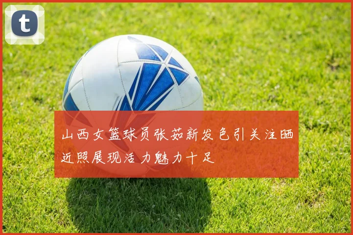 山西女篮球员张茹新发色引关注晒近照展现活力魅力十足