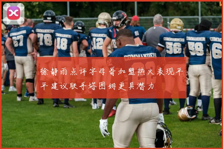 徐静雨点评字母哥加盟热火表现平平建议联手塔图姆更具潜力