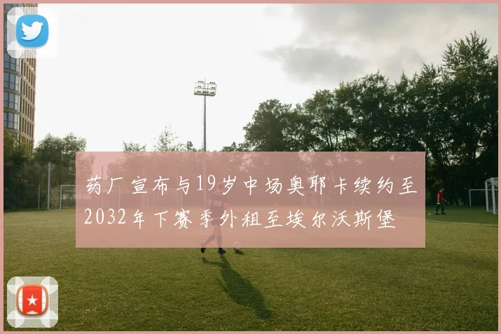 药厂宣布与19岁中场奥耶卡续约至2032年下赛季外租至埃尔沃斯堡