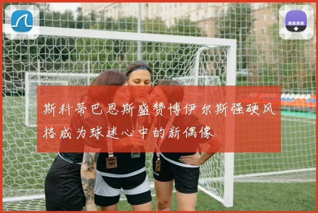 斯科蒂巴恩斯盛赞博伊尔斯强硬风格成为球迷心中的新偶像
