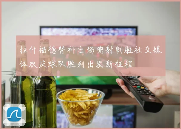 拉什福德替补出场兜射制胜社交媒体欢庆球队胜利出发新征程