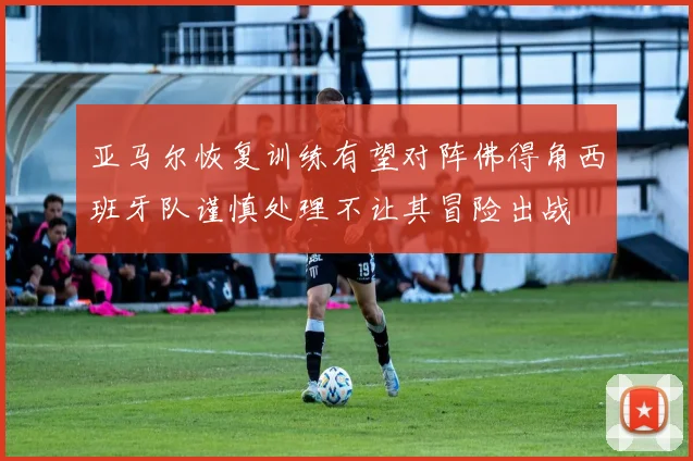 亚马尔恢复训练有望对阵佛得角西班牙队谨慎处理不让其冒险出战
