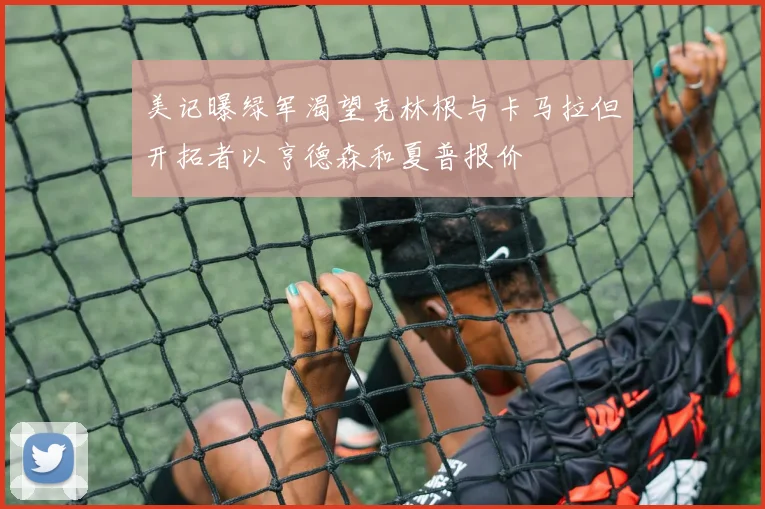 美记曝绿军渴望克林根与卡马拉但开拓者以亨德森和夏普报价
