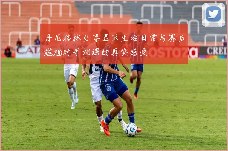 丹尼格林分享园区生活日常与赛后尴尬对手相遇的真实感受